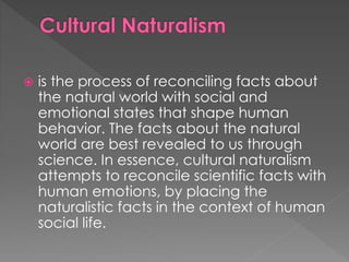  is the process of reconciling facts about 
the natural world with social and 
emotional states that shape human 
behavior. The facts about the natural 
world are best revealed to us through 
science. In essence, cultural naturalism 
attempts to reconcile scientific facts with 
human emotions, by placing the 
naturalistic facts in the context of human 
social life. 
 