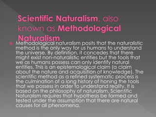  Methodological naturalism posits that the naturalistic 
method is the only way for us humans to understand 
the universe. By definition, it concedes that there 
might exist non-naturalistic entities but the tools that 
we as humans possess can only identify natural 
entities. This is an epistemological claim (a claim 
about the nature and acquisition of knowledge). The 
scientific method as a refined systematic process is 
the culmination of a long history of honing the tools 
that we possess in order to understand reality. It is 
based on the philosophy of naturalism. Scientific 
Naturalism requires that hypothesis be formed and 
tested under the assumption that there are natural 
causes for all phenomena. 
 