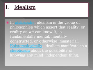  In philosophy, idealism is the group of 
philosophies which assert that reality, or 
reality as we can know it, is 
fundamentally mental, mentally 
constructed, or otherwise immaterial. 
Epistemologically, idealism manifests as a 
skepticism about the possibility of 
knowing any mind-independent thing. 
 