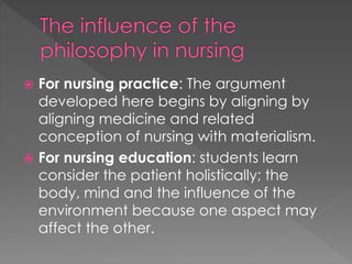  For nursing practice: The argument 
developed here begins by aligning by 
aligning medicine and related 
conception of nursing with materialism. 
 For nursing education: students learn 
consider the patient holistically; the 
body, mind and the influence of the 
environment because one aspect may 
affect the other. 
 