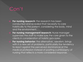  For nursing research: the research has been 
conducted and revealed that necessity to care 
holistically to the patient, considering the body, mind 
and the environment. 
 For nursing management research: Nurse manager 
supervises the staff to make sure the care given to the 
clients in consideration of holistic principles. 
 For nursing behavior: the alternative , idealism, brings 
with it a new set of problems, particularly the tendency 
to react against the perceived dominance of the 
medical profession instead of positing a philosophy of 
nursing that reflects a more considered response. 
 