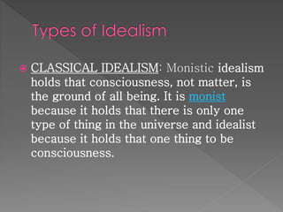  CLASSICAL IDEALISM: Monistic idealism 
holds that consciousness, not matter, is 
the ground of all being. It is monist 
because it holds that there is only one 
type of thing in the universe and idealist 
because it holds that one thing to be 
consciousness. 
 