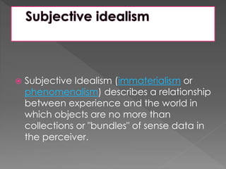  Subjective Idealism (immaterialism or 
phenomenalism) describes a relationship 
between experience and the world in 
which objects are no more than 
collections or "bundles" of sense data in 
the perceiver. 
 