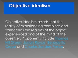 Objective idealism asserts that the 
reality of experiencing combines and 
transcends the realities of the object 
experienced and of the mind of the 
observer. Proponents include Thomas 
Hill Green, Josiah Royce, Benedetto 
Croce and Charles Sanders Peirce. 
 