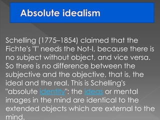 Schelling (1775–1854) claimed that the 
Fichte's "I" needs the Not-I, because there is 
no subject without object, and vice versa. 
So there is no difference between the 
subjective and the objective, that is, the 
ideal and the real. This is Schelling's 
"absolute identity": the ideas or mental 
images in the mind are identical to the 
extended objects which are external to the 
mind. 
 