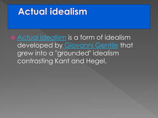  Actual Idealism is a form of idealism 
developed by Giovanni Gentile that 
grew into a "grounded" idealism 
contrasting Kant and Hegel. 
 