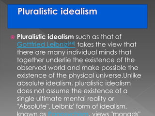 Pluralistic idealism such as that of 
Gottfried Leibniz[44] takes the view that 
there are many individual minds that 
together underlie the existence of the 
observed world and make possible the 
existence of the physical universe.Unlike 
absolute idealism, pluralistic idealism 
does not assume the existence of a 
single ultimate mental reality or 
"Absolute". Leibniz' form of idealism, 
known as Panpsychism, views "monads" 
 