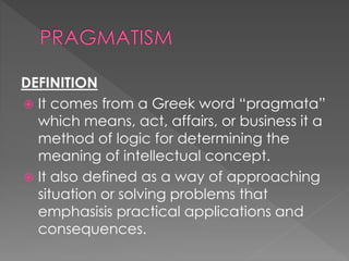 DEFINITION 
 It comes from a Greek word “pragmata” 
which means, act, affairs, or business it a 
method of logic for determining the 
meaning of intellectual concept. 
 It also defined as a way of approaching 
situation or solving problems that 
emphasisis practical applications and 
consequences. 
 