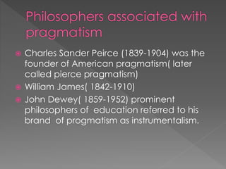  Charles Sander Peirce (1839-1904) was the 
founder of American pragmatism( later 
called pierce pragmatism) 
 William James( 1842-1910) 
 John Dewey( 1859-1952) prominent 
philosophers of education referred to his 
brand of progmatism as instrumentalism. 
 