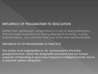 INFLUENCE OF PRAGMATISM TO EDUCATION 
Rather than aphilosophy ,pragmatism is a way of doing philosophy 
that has major implictions for solving disputes in involving nursing 
science,theory , and practice that may other wise beinterminable. 
INFLUENCE OF OF PRAGMATISM TO PRACTICE 
The action of an organisation in its environment is the basic 
perspective from which the pragmatist proceeds,and our human 
capacity of theorizing is seen easy integral to intelligent practic,not on 
a separate sphere altogether. 
 