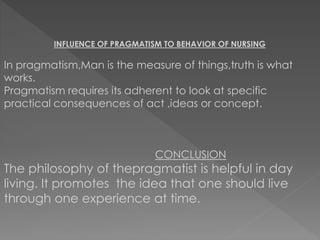 INFLUENCE OF PRAGMATISM TO BEHAVIOR OF NURSING 
In pragmatism,Man is the measure of things,truth is what 
works. 
Pragmatism requires its adherent to look at specific 
practical consequences of act ,ideas or concept. 
CONCLUSION 
The philosophy of thepragmatist is helpful in day 
living. It promotes the idea that one should live 
through one experience at time. 
 