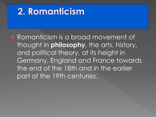  Romanticism is a broad movement of 
thought in philosophy, the arts, history, 
and political theory, at its height in 
Germany, England and France towards 
the end of the 18th and in the earlier 
part of the 19th centuries. 
 