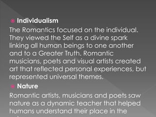  Individualism 
The Romantics focused on the individual. 
They viewed the Self as a divine spark 
linking all human beings to one another 
and to a Greater Truth. Romantic 
musicians, poets and visual artists created 
art that reflected personal experiences, but 
represented universal themes. 
 Nature 
Romantic artists, musicians and poets saw 
nature as a dynamic teacher that helped 
humans understand their place in the 
universe. 
 