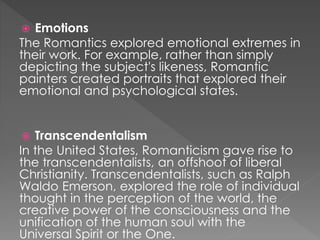  Emotions 
The Romantics explored emotional extremes in 
their work. For example, rather than simply 
depicting the subject's likeness, Romantic 
painters created portraits that explored their 
emotional and psychological states. 
 Transcendentalism 
In the United States, Romanticism gave rise to 
the transcendentalists, an offshoot of liberal 
Christianity. Transcendentalists, such as Ralph 
Waldo Emerson, explored the role of individual 
thought in the perception of the world, the 
creative power of the consciousness and the 
unification of the human soul with the 
Universal Spirit or the One. 
 