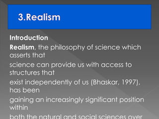 Introduction 
Realism, the philosophy of science which 
asserts that 
science can provide us with access to 
structures that 
exist independently of us (Bhaskar, 1997), 
has been 
gaining an increasingly significant position 
within 
both the natural and social sciences over 
 