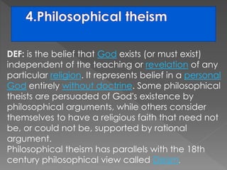 DEF: is the belief that God exists (or must exist) 
independent of the teaching or revelation of any 
particular religion. It represents belief in a personal 
God entirely without doctrine. Some philosophical 
theists are persuaded of God's existence by 
philosophical arguments, while others consider 
themselves to have a religious faith that need not 
be, or could not be, supported by rational 
argument. 
Philosophical theism has parallels with the 18th 
century philosophical view called Deism. 
 