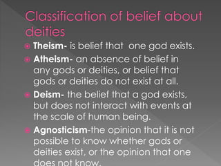  Theism- is belief that one god exists. 
 Atheism- an absence of belief in 
any gods or deities, or belief that 
gods or deities do not exist at all. 
 Deism- the belief that a god exists, 
but does not interact with events at 
the scale of human being. 
 Agnosticism-the opinion that it is not 
possible to know whether gods or 
deities exist, or the opinion that one 
does not know. 
 