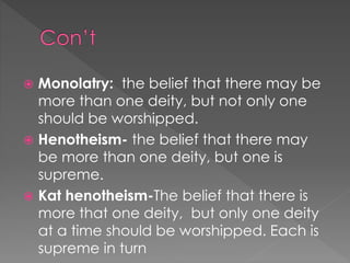  Monolatry: the belief that there may be 
more than one deity, but not only one 
should be worshipped. 
 Henotheism- the belief that there may 
be more than one deity, but one is 
supreme. 
 Kat henotheism-The belief that there is 
more that one deity, but only one deity 
at a time should be worshipped. Each is 
supreme in turn 
 