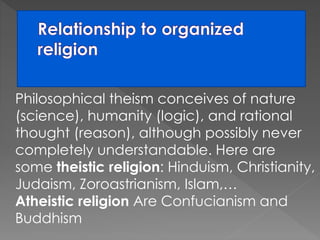 Philosophical theism conceives of nature 
(science), humanity (logic), and rational 
thought (reason), although possibly never 
completely understandable. Here are 
some theistic religion: Hinduism, Christianity, 
Judaism, Zoroastrianism, Islam,… 
Atheistic religion Are Confucianism and 
Buddhism 
 