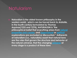  Naturalism is the oldest known philosophy in the 
western world , which can be traced back to Aristotle, 
in the fourth century formulated by Thomas 
Aquinas(1225 and 1274). NATURALISM is "the 
philosophical belief that everything arises from natural 
properties and causes, and supernatural or spiritual 
explanations are excluded or discounted.“ Adherents 
of naturalism (i.e., naturalists) assert that natural laws 
are the rules that govern the structure and behavior of 
the natural universe, that the changing universe at 
every stage is a product of these laws 
 