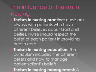  Theism in nursing practice: nurse are 
always with patients who have 
different believes about God and 
deities. Nurse should respect the 
belief of each patient in providing 
health care. 
 Theism in nursing education: the 
curriculum includes the different 
beliefs and how to manage 
patient/client’s beliefs 
 Theism in nursing management: A 
 