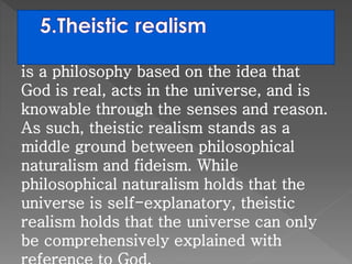is a philosophy based on the idea that 
God is real, acts in the universe, and is 
knowable through the senses and reason. 
As such, theistic realism stands as a 
middle ground between philosophical 
naturalism and fideism. While 
philosophical naturalism holds that the 
universe is self-explanatory, theistic 
realism holds that the universe can only 
be comprehensively explained with 
reference to God. 
 