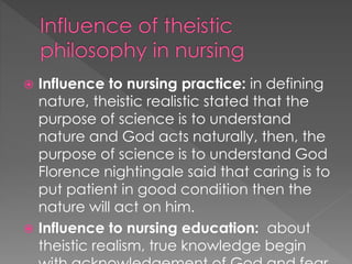  Influence to nursing practice: in defining 
nature, theistic realistic stated that the 
purpose of science is to understand 
nature and God acts naturally, then, the 
purpose of science is to understand God 
Florence nightingale said that caring is to 
put patient in good condition then the 
nature will act on him. 
 Influence to nursing education: about 
theistic realism, true knowledge begin 
with acknowledgement of God and fear 
 