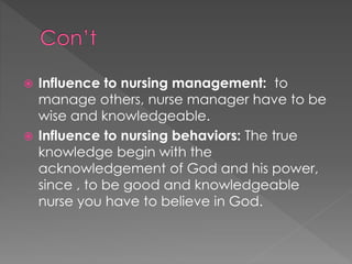  Influence to nursing management: to 
manage others, nurse manager have to be 
wise and knowledgeable. 
 Influence to nursing behaviors: The true 
knowledge begin with the 
acknowledgement of God and his power, 
since , to be good and knowledgeable 
nurse you have to believe in God. 
 