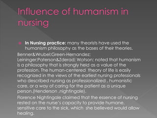  In Nursing practice: many theorists have used the 
humanism philosophy as the bases of their theories. 
Benner&Wrubel;Green-Hernandez; 
Leininger;Paterson&Zderad; Watson; noted that humanism 
is a philosophy that is strongly held as a value of the 
profession. The human-centered theory of life is easily 
recognized in the views of the earliest nursing professionals 
who described nursing as professionalized , humanistic 
care, or a way of caring for the patient as a unique 
person.(Henderson ,nightingale). 
Florence Nightingale claimed that the essence of nursing 
rested on the nurse’s capacity to provide humane, 
sensitive care to the sick, which she believed would allow 
healing. 
 