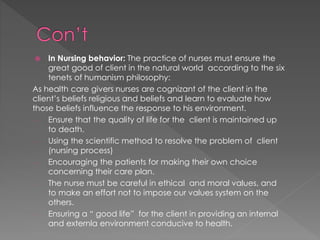 In Nursing behavior: The practice of nurses must ensure the 
great good of client in the natural world according to the six 
tenets of humanism philosophy: 
As health care givers nurses are cognizant of the client in the 
client’s beliefs religious and beliefs and learn to evaluate how 
those beliefs influence the response to his environment. 
- Ensure that the quality of life for the client is maintained up 
to death. 
- Using the scientific method to resolve the problem of client 
(nursing process) 
- Encouraging the patients for making their own choice 
concerning their care plan. 
- The nurse must be careful in ethical and moral values, and 
to make an effort not to impose our values system on the 
others. 
- Ensuring a “ good life” for the client in providing an internal 
and externla environment conducive to health. 
 
