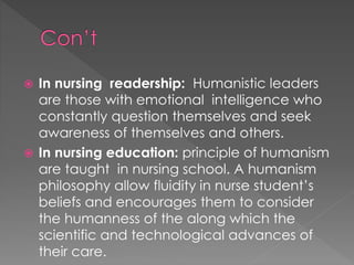  In nursing readership: Humanistic leaders 
are those with emotional intelligence who 
constantly question themselves and seek 
awareness of themselves and others. 
 In nursing education: principle of humanism 
are taught in nursing school. A humanism 
philosophy allow fluidity in nurse student’s 
beliefs and encourages them to consider 
the humanness of the along which the 
scientific and technological advances of 
their care. 
 