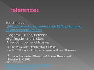 Read more : 
1.http://www.ehow.com/info_8541879_philosophy-beliefs- 
romanticism.html 
2.Agnew L. (1958) Florence 
Nightingale – statistician. 
American Journal of Nursing 
3.The Possibility of Naturalism: a Philo-sophical 
Critique of the Contemporary Human Sciences 
, 
2nd edn. Harvester Wheatsheaf, Hemel Hempstead. 
Bhaskar R. (1997) 
4.Read more : 
http://www.ehow.com/info_876273 
7_beliefs-naturalists.html 
 
