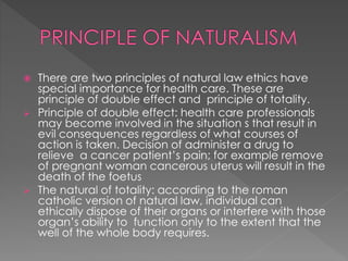  There are two principles of natural law ethics have 
special importance for health care. These are 
principle of double effect and principle of totality. 
 Principle of double effect: health care professionals 
may become involved in the situation s that result in 
evil consequences regardless of what courses of 
action is taken. Decision of administer a drug to 
relieve a cancer patient’s pain; for example remove 
of pregnant woman cancerous uterus will result in the 
death of the foetus 
 The natural of totality: according to the roman 
catholic version of natural law, individual can 
ethically dispose of their organs or interfere with those 
organ’s ability to function only to the extent that the 
well of the whole body requires. 
 