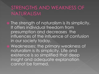  The strength of naturalism is its simplicity. 
It offers individual freedom from 
presumption and decreases the 
influences of the influence of confusion 
in our society today. 
 Weaknesses: the primary weakness of 
naturalism is its simplicity. Life and 
existence is so simplified that deep 
insight and adequate explanation 
cannot be formed. 
 