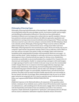 Philosophy of Nursing Paper
Philosophy of Nursing PaperPhilosophy of Nursing Paper1. Address what your philosophy
of nursing (beliefs about the meta-paradigm: person, environment, health, and nursing)is,
and identifying the philosophical influences.2. Describe how those philosophical
foundations influence your nursing practice and provide two specific examples.3. Discuss
how positivism and post-positivism influence the different approaches (qualitative and
quantitative) to nursing science (research methods) and nursing practice.**Please note that
references must be 5 years old or less and peer-reviewed articles. No URL link please. Need
to be scholarly articles. Philosophy of Nursing Paper**Paper must be written in APA 6th
edition format please. This is a doctoral level course, writings must reflect such level.
Philosophy of Nursing PaperYou must proofread your paper. But do not strictly rely on your
computer’s spell-checker and grammar-checker; failure to do so indicates a lack of effort on
your part and you can expect your grade to suffer accordingly. Papers with numerous
misspelled words and grammatical mistakes will be penalized. Read over your paper – in
silence and then aloud – before handing it in and make corrections as necessary. Often it is
advantageous to have a friend proofread your paper for obvious errors. Handwritten
corrections are preferable to uncorrected mistakes.Use a standard 10 to 12 point (10 to 12
characters per inch) typeface. Smaller or compressed type and papers with small margins
or single-spacing are hard to read. It is better to let your essay run over the recommended
number of pages than to try to compress it into fewer pages.Likewise, large type, large
margins, large indentations, triple-spacing, increased leading (space between lines),
increased kerning (space between letters), and any other such attempts at “padding” to
increase the length of a paper are unacceptable, wasteful of trees, and will not fool your
professor.The paper must be neatly formatted, double-spaced with a one-inch margin on
the top, bottom, and sides of each page. When submitting hard copy, be sure to use white
paper and print out using dark ink. If it is hard to read your essay, it will also be hard to
follow your argument.ADDITIONAL INSTRUCTIONS FOR THE
CLASS Discussion Questions
(DQ)Initial responses to the DQ should address all components of the questions asked,
include a minimum of one scholarly source, and be at least 250 words.Successful responses
are substantive (i.e., add something new to the discussion, engage others in the discussion,
well-developed idea) and include at least one scholarly source.One or two sentence
responses, simple statements of agreement or “good post,” and responses that are off-topic
will not count as substantive. Substantive responses should be at least 150 words.I
 