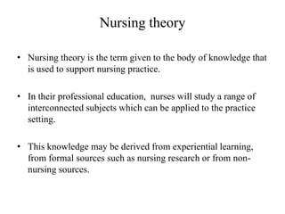Nursing theory
• Nursing theory is the term given to the body of knowledge that
is used to support nursing practice.
• In their professional education, nurses will study a range of
interconnected subjects which can be applied to the practice
setting.
• This knowledge may be derived from experiential learning,
from formal sources such as nursing research or from nonnursing sources.

 