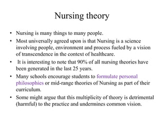 Nursing theory
• Nursing is many things to many people.
• Most universally agreed upon is that Nursing is a science
involving people, environment and process fueled by a vision
of transcendence in the context of healthcare.
• It is interesting to note that 90% of all nursing theories have
been generated in the last 25 years.
• Many schools encourage students to formulate personal
philosophies or mid-range theories of Nursing as part of their
curriculum.
• Some might argue that this multiplicity of theory is detrimental
(harmful) to the practice and undermines common vision.

 