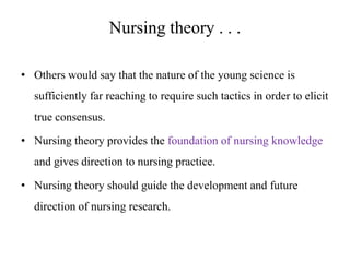 Nursing theory . . .
• Others would say that the nature of the young science is

sufficiently far reaching to require such tactics in order to elicit
true consensus.
• Nursing theory provides the foundation of nursing knowledge
and gives direction to nursing practice.
• Nursing theory should guide the development and future
direction of nursing research.

 
