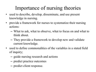 Importance of nursing theories
• used to describe, develop, disseminate, and use present
knowledge in nursing.
• provide a framework for nurses to systematize their nursing
actions:
– What to ask, what to observe, what to focus on and what to
think about.
– They provide a framework to develop new and validate
current knowledge.
• used to define commonalities of the variables in a stated field
of inquiry;
– guide nursing research and actions
– predict practice outcomes
– predict client response.

 