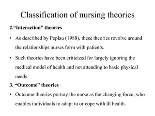 Classification of nursing theories
2.“Interaction” theories
• As described by Peplau (1988), these theories revolve around
the relationships nurses form with patients.
• Such theories have been criticized for largely ignoring the
medical model of health and not attending to basic physical

needs.
3. “Outcome” theories
• Outcome theories portray the nurse as the changing force, who

enables individuals to adapt to or cope with ill health.

 