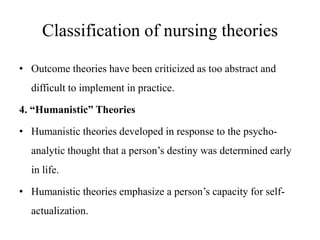 Classification of nursing theories
• Outcome theories have been criticized as too abstract and

difficult to implement in practice.
4. “Humanistic” Theories
• Humanistic theories developed in response to the psychoanalytic thought that a person’s destiny was determined early
in life.
• Humanistic theories emphasize a person’s capacity for selfactualization.

 