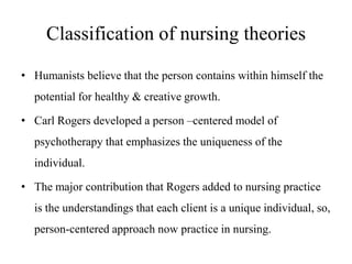 Classification of nursing theories
• Humanists believe that the person contains within himself the

potential for healthy & creative growth.
• Carl Rogers developed a person –centered model of
psychotherapy that emphasizes the uniqueness of the
individual.
• The major contribution that Rogers added to nursing practice
is the understandings that each client is a unique individual, so,
person-centered approach now practice in nursing.

 