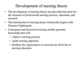 Development of nursing theory
• The development of nursing theory has provided direction for
the structure of professional nursing practice, education, and
research
• The introduction of nursing theory historically begins with
Florence Nightingale
• Conceptual and theoretical nursing models generate
knowledge that will:
– improve nursing practice
– guide nursing approach
– facilitate the organization of curricula for all levels of
nursing education

 