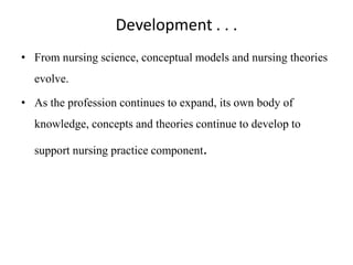 Development . . .
• From nursing science, conceptual models and nursing theories
evolve.
• As the profession continues to expand, its own body of
knowledge, concepts and theories continue to develop to

support nursing practice component.

 