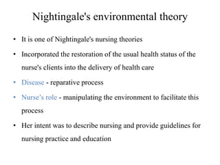 Nightingale's environmental theory
• It is one of Nightingale's nursing theories
• Incorporated the restoration of the usual health status of the
nurse's clients into the delivery of health care
• Disease - reparative process
• Nurse’s role - manipulating the environment to facilitate this

process
• Her intent was to describe nursing and provide guidelines for
nursing practice and education

 