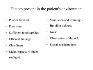 Factors present in the patient's environment
• Pure or fresh air

• Pure water

• Ventilation and warming -

Building sickness

• Sufficient food supplies

• Noise

• Efficient drainage

• Observation of the sick

• Cleanliness

• Social considerations

• Light (especially direct

sunlight)

 