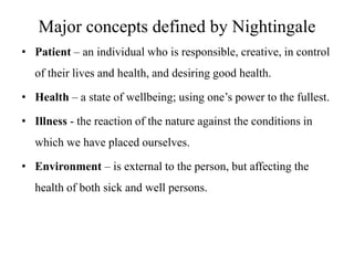 Major concepts defined by Nightingale
• Patient – an individual who is responsible, creative, in control
of their lives and health, and desiring good health.
• Health – a state of wellbeing; using one’s power to the fullest.

• Illness - the reaction of the nature against the conditions in
which we have placed ourselves.
• Environment – is external to the person, but affecting the
health of both sick and well persons.

 