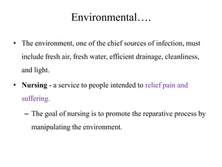 Environmental….
• The environment, one of the chief sources of infection, must

include fresh air, fresh water, efficient drainage, cleanliness,
and light.
• Nursing - a service to people intended to relief pain and
suffering.
– The goal of nursing is to promote the reparative process by
manipulating the environment.

 