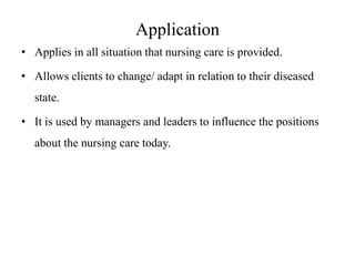 Application
• Applies in all situation that nursing care is provided.
• Allows clients to change/ adapt in relation to their diseased
state.

• It is used by managers and leaders to influence the positions
about the nursing care today.

 