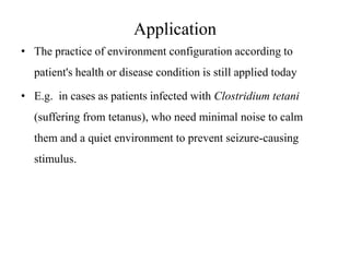 Application
• The practice of environment configuration according to
patient's health or disease condition is still applied today
• E.g. in cases as patients infected with Clostridium tetani

(suffering from tetanus), who need minimal noise to calm
them and a quiet environment to prevent seizure-causing
stimulus.

 